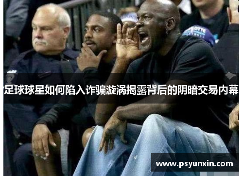 足球球星如何陷入诈骗漩涡揭露背后的阴暗交易内幕